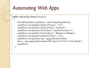 Automating Web Apps
public void setUp() throws Exception
{
DesiredCapabilities capabilities = new DesiredCapabilities();
capabilities.setCapability("platformVersion", "4.4");
capabilities.setCapability("platformName","Android");
capabilities.setCapability("deviceName","Android Emulator");
capabilities.setCapability("browserName", "Browser or Chrome");
capabilities.setCapability("platformVersion", "4.4");
capabilities.setCapability("app", app.getAbsolutePath());
driver = new AppiumDriver(new URL("http://127.0.0.1:4723/wd/hub"),
capabilities);
}
 