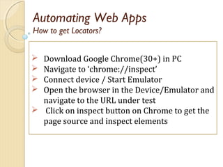Automating Web Apps
 Download Google Chrome(30+) in PC
 Navigate to ‘chrome://inspect’
 Connect device / Start Emulator
 Open the browser in the Device/Emulator and
navigate to the URL under test
 Click on inspect button on Chrome to get the
page source and inspect elements
How to get Locators?
 