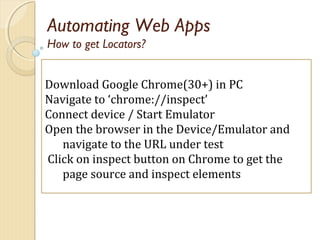 Automating Web Apps
Download Google Chrome(30+) in PC
Navigate to ‘chrome://inspect’
Connect device / Start Emulator
Open the browser in the Device/Emulator and
navigate to the URL under test
Click on inspect button on Chrome to get the
page source and inspect elements
How to get Locators?
 