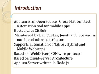 Introduction
Appium is an Open source , Cross Platform test
automation tool for mobile apps
Hosted with GitHub
Maintained by Dan Cuellar, Jonathan Lipps and a
number of other contributors
Supports automation of Native , Hybrid and
Mobile Web apps
Based on WebDriver JSON wire protocol
Based on Client-Server Architecture
Appium Server written in Node.js
 