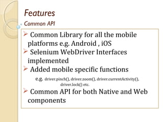 Features
 Common Library for all the mobile
platforms e.g. Android , iOS
 Selenium WebDriver Interfaces
implemented
 Added mobile specific functions
e.g. driver.pinch(), driver.zoom(), driver.currentActivity(),
driver.lock() etc.
 Common API for both Native and Web
components
Common API
 