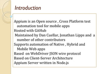 Introduction
Appium is an Open source , Cross Platform test
automation tool for mobile apps
Hosted with GitHub
Maintained ...