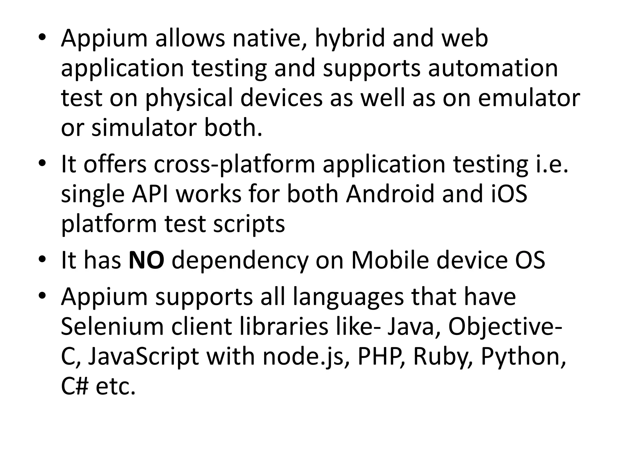 • Appium allows native, hybrid and web
application testing and supports automation
test on physical devices as well as on emulator
or simulator both.
• It offers cross-platform application testing i.e.
single API works for both Android and iOS
platform test scripts
• It has NO dependency on Mobile device OS
• Appium supports all languages that have
Selenium client libraries like- Java, Objective-
C, JavaScript with node.js, PHP, Ruby, Python,
C# etc.
 