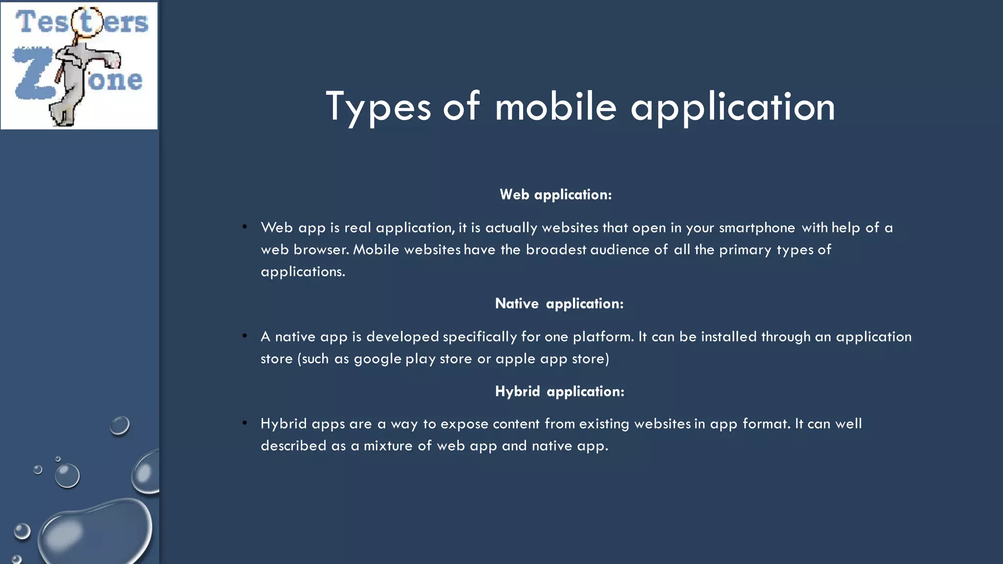 Web application:
• Web app is real application, it is actually websites that open in your smartphone with help of a
web browser. Mobile websites have the broadest audience of all the primary types of
applications.
Native application:
• A native app is developed specifically for one platform. It can be installed through an application
store (such as google play store or apple app store)
Hybrid application:
• Hybrid apps are a way to expose content from existing websites in app format. It can well
described as a mixture of web app and native app.
Types of mobile application
 