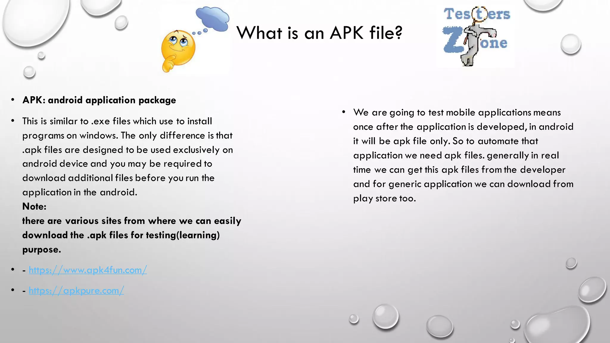 What is an APK file?
• APK: android application package
• This is similar to .exe files which use to install
programs on windows. The only difference is that
.apk files are designed to be used exclusively on
android device and you may be required to
download additional files before you run the
application in the android.
Note:
there are various sites from where we can easily
download the .apk files for testing(learning)
purpose.
• - https://www.apk4fun.com/
• - https://apkpure.com/
• We are going to test mobile applications means
once after the application is developed, in android
it will be apk file only. So to automate that
application we need apk files. generally in real
time we can get this apk files from the developer
and for generic application we can download from
play store too.
 