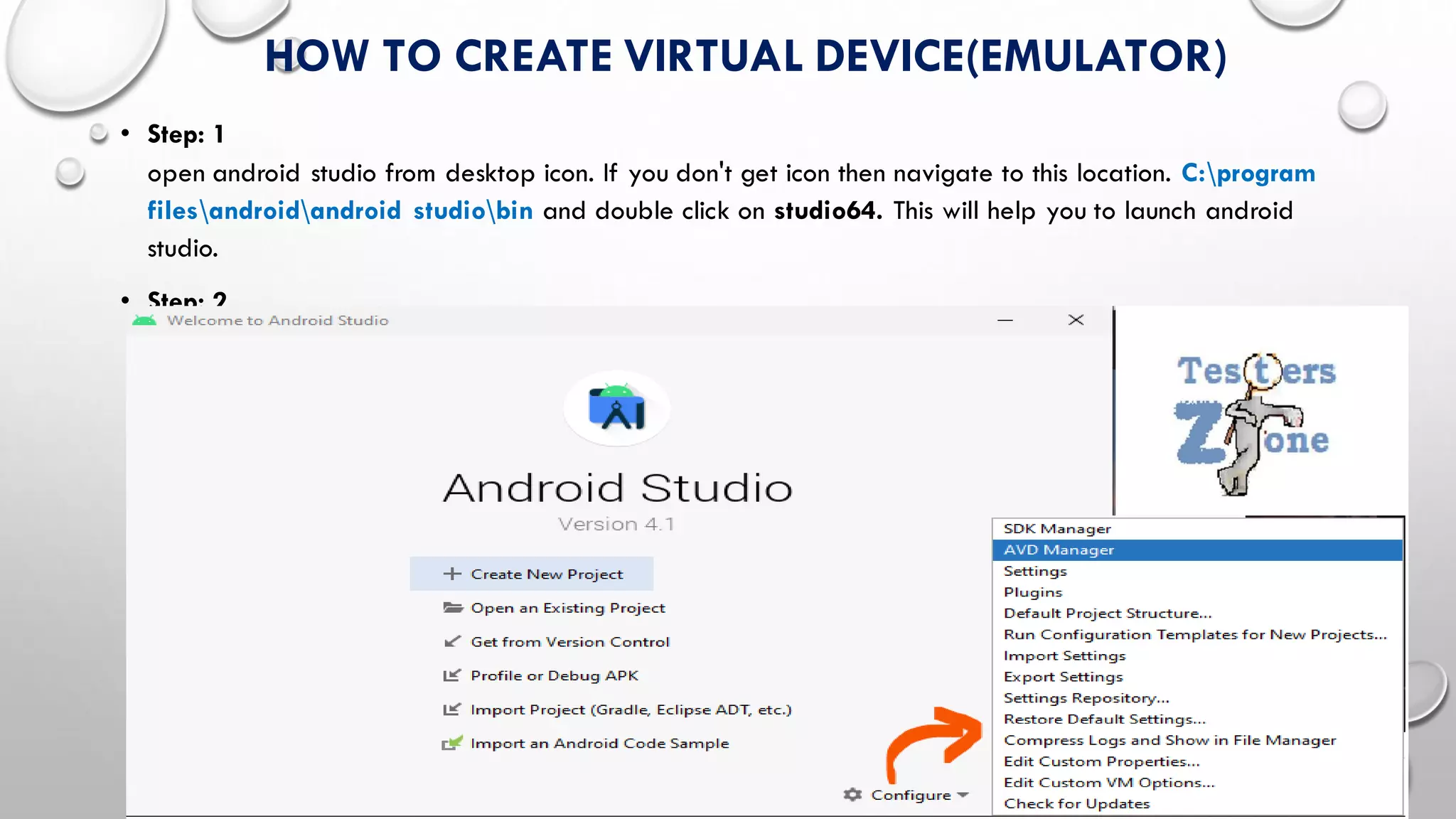 HOW TO CREATE VIRTUAL DEVICE(EMULATOR)
• Step: 1
open android studio from desktop icon. If you don't get icon then navigate to this location. C:program
filesandroidandroid studiobin and double click on studio64. This will help you to launch android
studio.
• Step: 2
 