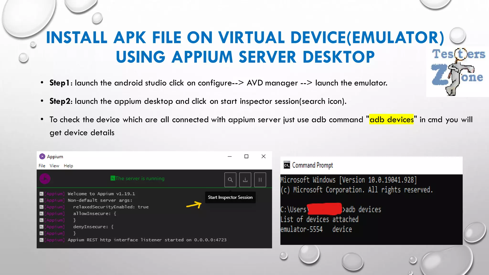 INSTALL APK FILE ON VIRTUAL DEVICE(EMULATOR)
USING APPIUM SERVER DESKTOP
• Step1: launch the android studio click on configure--> AVD manager --> launch the emulator.
• Step2: launch the appium desktop and click on start inspector session(search icon).
• To check the device which are all connected with appium server just use adb command "adb devices" in cmd you will
get device details
 