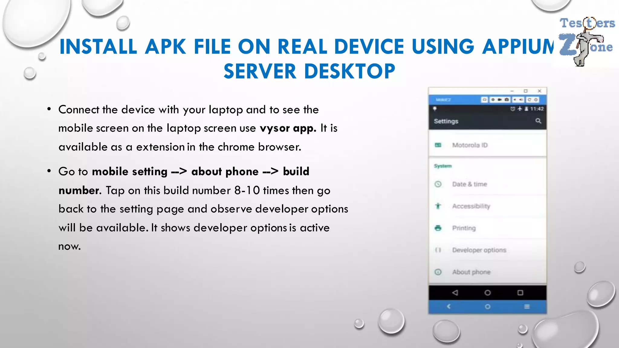 INSTALL APK FILE ON REAL DEVICE USING APPIUM
SERVER DESKTOP
• Connect the device with your laptop and to see the
mobile screen on the laptop screen use vysor app. It is
available as a extension in the chrome browser.
• Go to mobile setting --> about phone --> build
number. Tap on this build number 8-10 times then go
back to the setting page and observe developer options
will be available. It shows developer optionsis active
now.
 