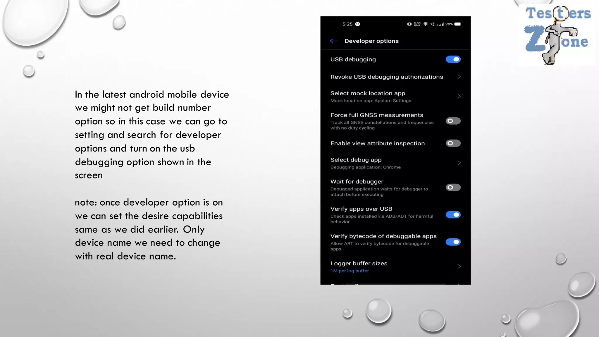 In the latest android mobile device
we might not get build number
option so in this case we can go to
setting and search for developer
options and turn on the usb
debugging option shown in the
screen
note: once developer option is on
we can set the desire capabilities
same as we did earlier. Only
device name we need to change
with real device name.
 