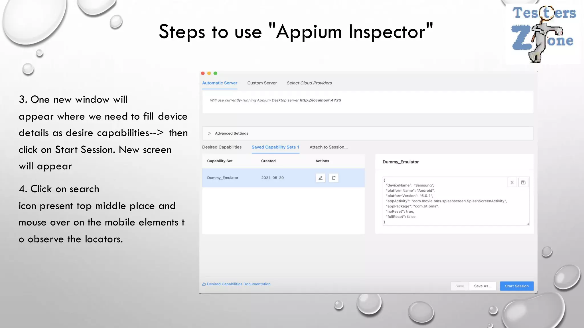 Steps to use "Appium Inspector"
3. One new window will
appear where we need to fill device
details as desire capabilities--> then
click on Start Session. New screen
will appear
4. Click on search
icon present top middle place and
mouse over on the mobile elements t
o observe the locators.
 
