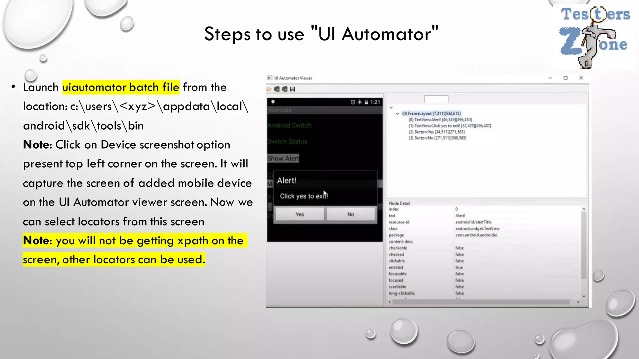 Steps to use "UI Automator"
• Launch uiautomatorbatch file from the
location: c:users<xyz>appdatalocal
androidsdktoolsbin
Note: Click on Device screenshotoption
present top left corner on the screen. It will
capture the screen of added mobile device
on the UI Automator viewer screen. Now we
can select locators from this screen
Note: you will not be getting xpath on the
screen, other locators can be used.
 