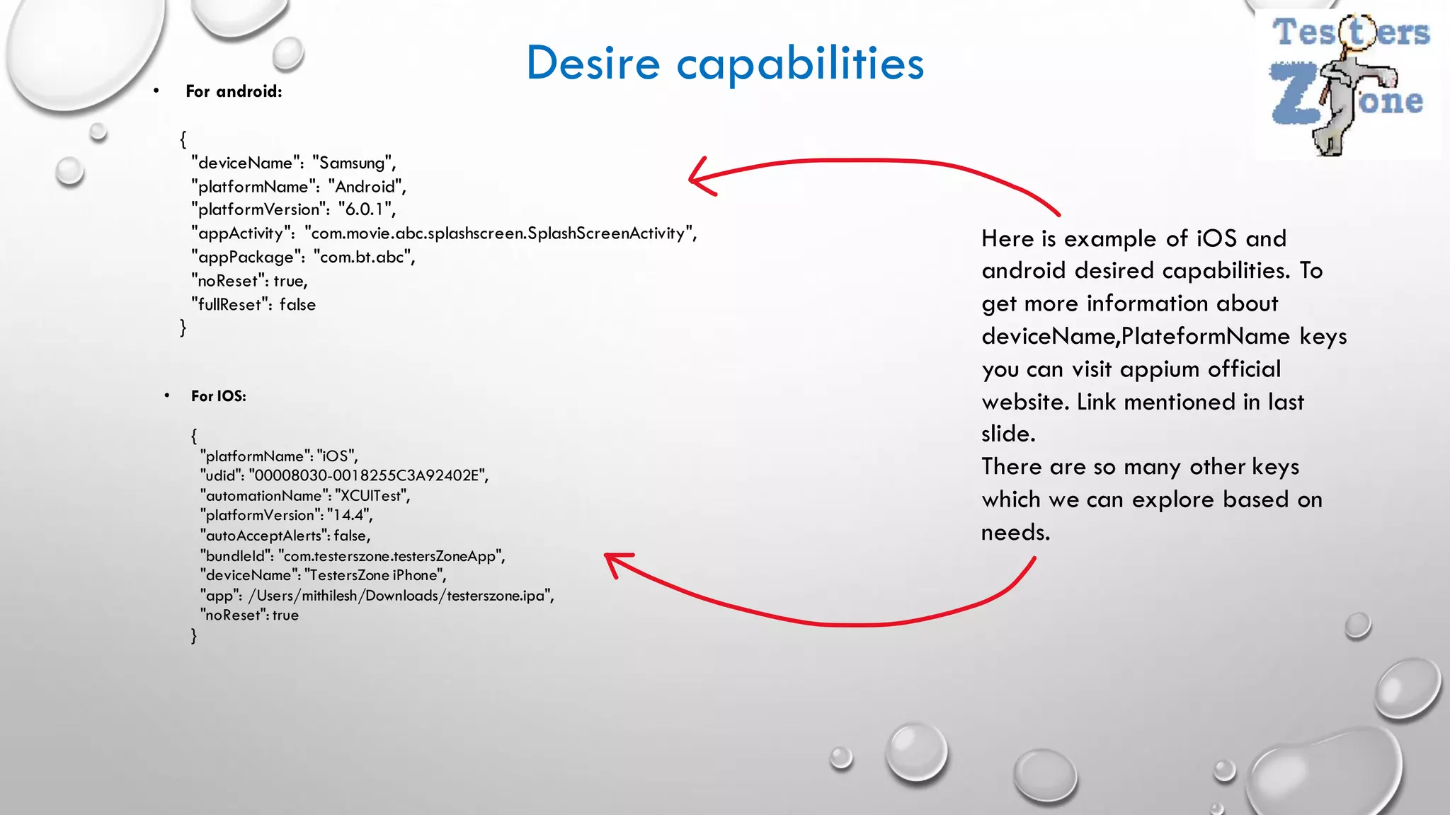 Desire capabilities
• For android:
{
"deviceName": "Samsung",
"platformName": "Android",
"platformVersion": "6.0.1",
"appActivity": "com.movie.abc.splashscreen.SplashScreenActivity",
"appPackage": "com.bt.abc",
"noReset": true,
"fullReset": false
}
• For IOS:
{
"platformName": "iOS",
"udid": "00008030-0018255C3A92402E",
"automationName": "XCUITest",
"platformVersion": "14.4",
"autoAcceptAlerts": false,
"bundleId": "com.testerszone.testersZoneApp",
"deviceName": "TestersZone iPhone",
"app": /Users/mithilesh/Downloads/testerszone.ipa",
"noReset": true
}
Here is example of iOS and
android desired capabilities. To
get more information about
deviceName,PlateformName keys
you can visit appium official
website. Link mentioned in last
slide.
There are so many other keys
which we can explore based on
needs.
 
