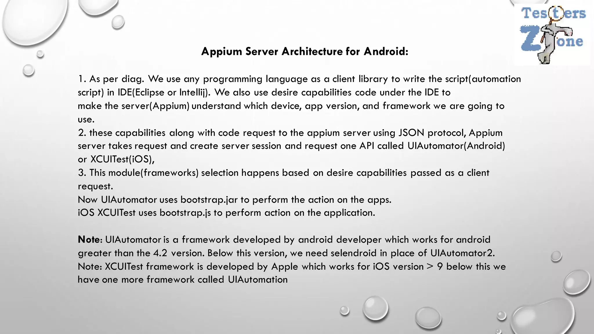 Appium Server Architecture for Android:
1. As per diag. We use any programming language as a client library to write the script(automation
script) in IDE(Eclipse or Intellij). We also use desire capabilities code under the IDE to
make the server(Appium) understand which device, app version, and framework we are going to
use.
2. these capabilities along with code request to the appium server using JSON protocol, Appium
server takes request and create server session and request one API called UIAutomator(Android)
or XCUITest(iOS),
3. This module(frameworks) selection happens based on desire capabilities passed as a client
request.
Now UIAutomator uses bootstrap.jar to perform the action on the apps.
iOS XCUITest uses bootstrap.js to perform action on the application.
Note: UIAutomator is a framework developed by android developer which works for android
greater than the 4.2 version. Below this version, we need selendroid in place of UIAutomator2.
Note: XCUITest framework is developed by Apple which works for iOS version > 9 below this we
have one more framework called UIAutomation
 