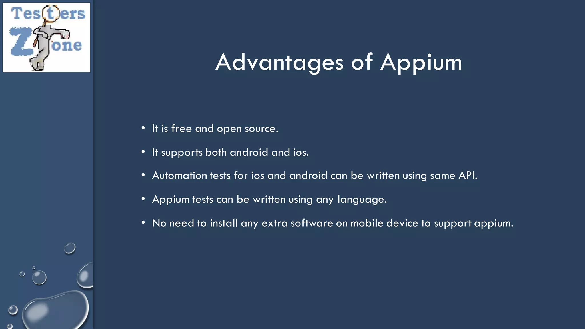 • It is free and open source.
• It supports both android and ios.
• Automation tests for ios and android can be written using same API.
• Appium tests can be written using any language.
• No need to install any extra software on mobile device to support appium.
Advantages of Appium
 