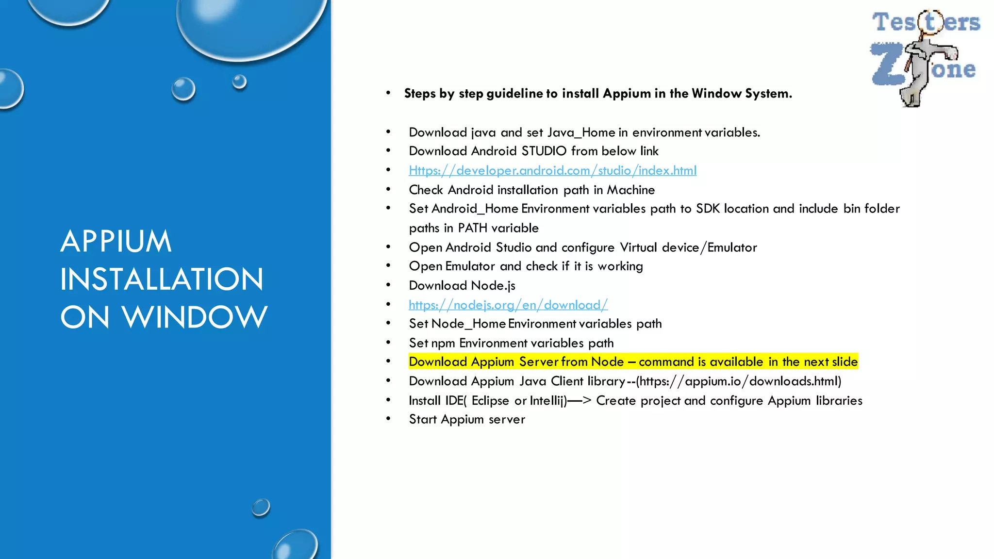 APPIUM
INSTALLATION
ON WINDOW
• Steps by step guideline to install Appium in the Window System.
• Download java and set Java_Home in environmentvariables.
• Download Android STUDIO from below link
• Https://developer.android.com/studio/index.html
• Check Android installation path in Machine
• Set Android_Home Environment variables path to SDK location and include bin folder
paths in PATH variable
• Open Android Studio and configure Virtual device/Emulator
• Open Emulator and check if it is working
• Download Node.js
• https://nodejs.org/en/download/
• Set Node_HomeEnvironmentvariables path
• Set npm Environment variables path
• Download Appium Serverfrom Node – command is available in the next slide
• Download Appium Java Client library--(https://appium.io/downloads.html)
• Install IDE( Eclipse or Intellij)—> Create project and configure Appium libraries
• Start Appium server
 