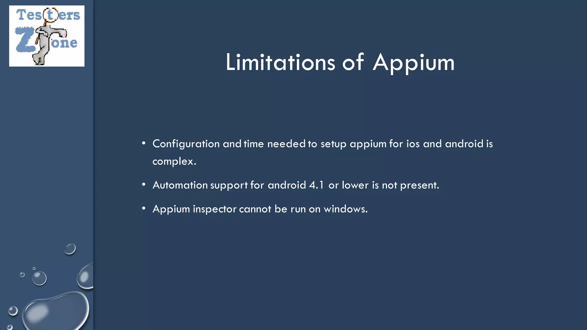 • Configuration and time needed to setup appium for ios and android is
complex.
• Automation support for android 4.1 or lower is not present.
• Appium inspector cannot be run on windows.
Limitations of Appium
 