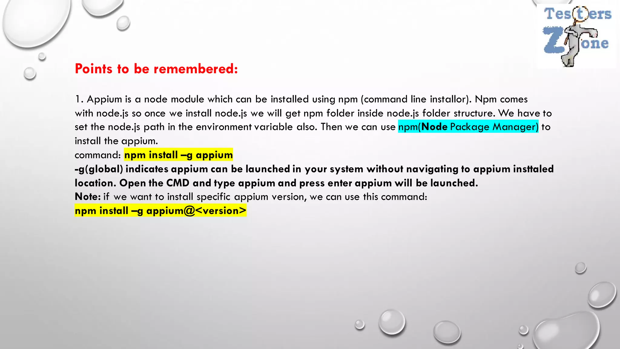 Points to be remembered:
1. Appium is a node module which can be installed using npm (command line installor). Npm comes
with node.js so once we install node.js we will get npm folder inside node.js folder structure. We have to
set the node.js path in the environment variable also. Then we can use npm(Node Package Manager) to
install the appium.
command: npm install –g appium
-g(global) indicates appium can be launched in your system without navigating to appium insttaled
location. Open the CMD and type appium and press enter appium will be launched.
Note: if we want to install specific appium version, we can use this command:
npm install –g appium@<version>
 