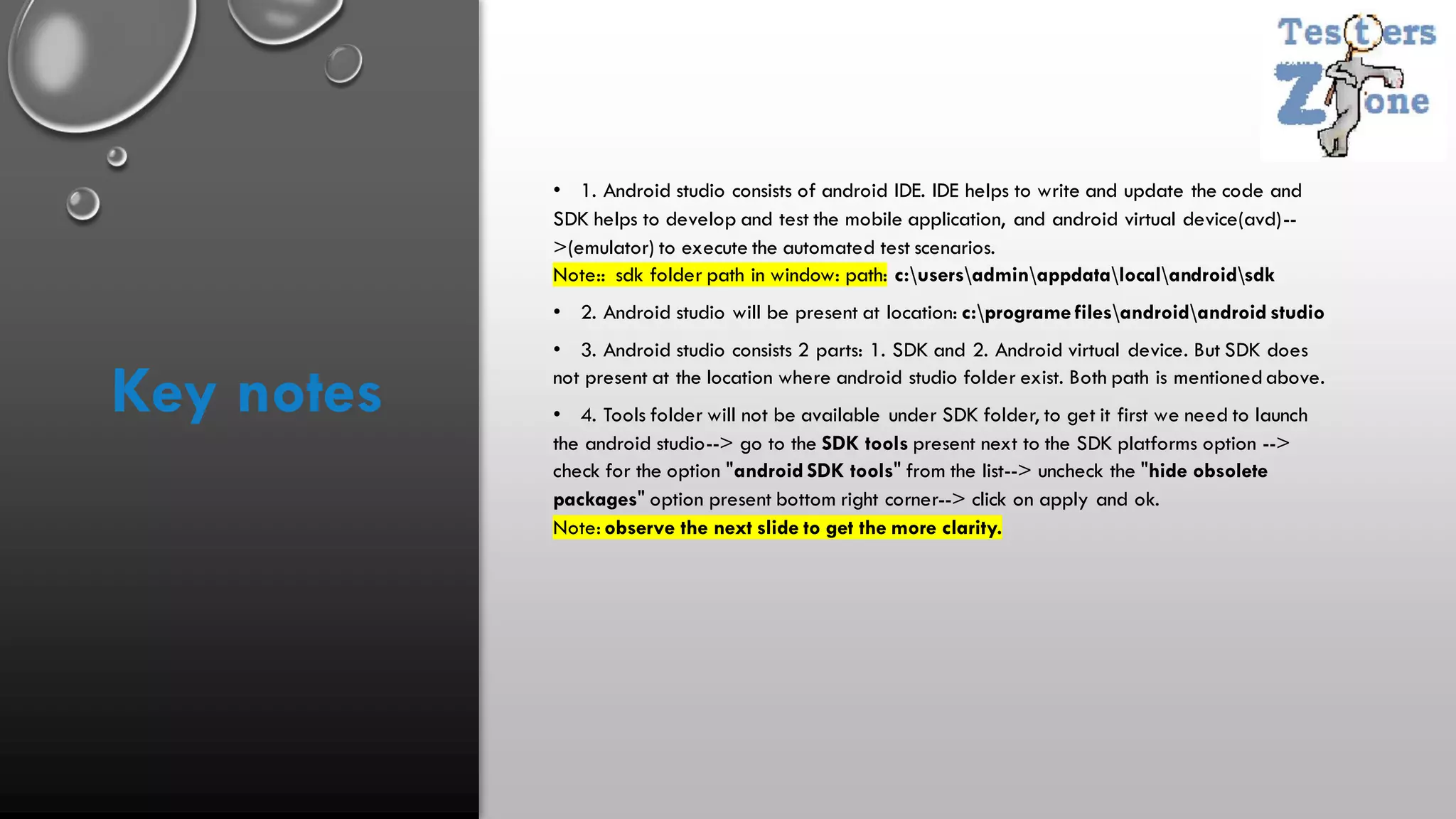 • 1. Android studio consists of android IDE. IDE helps to write and update the code and
SDK helps to develop and test the mobile application, and android virtual device(avd)--
>(emulator) to execute the automated test scenarios.
Note:: sdk folder path in window: path: c:usersadminappdatalocalandroidsdk
• 2. Android studio will be present at location: c:programe filesandroidandroid studio
• 3. Android studio consists 2 parts: 1. SDK and 2. Android virtual device. But SDK does
not present at the location where android studio folder exist. Both path is mentionedabove.
• 4. Tools folder will not be available under SDK folder, to get it first we need to launch
the android studio--> go to the SDK tools present next to the SDK platforms option -->
check for the option "android SDK tools" from the list--> uncheck the "hide obsolete
packages" option present bottom right corner--> click on apply and ok.
Note: observe the next slide to get the more clarity.
Key notes
 