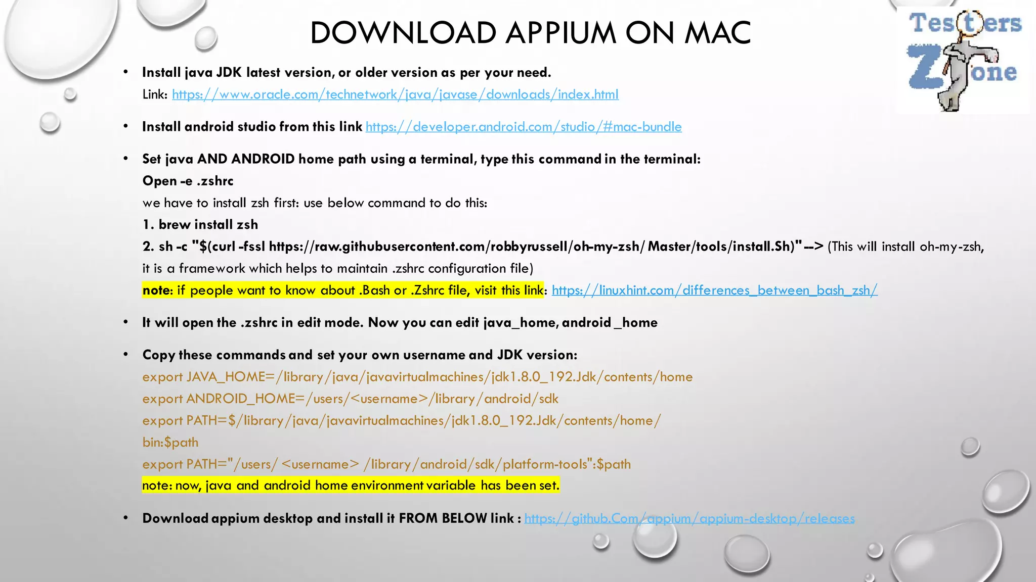DOWNLOAD APPIUM ON MAC
• Install java JDK latest version, or older version as per your need.
Link: https://www.oracle.com/technetwork/java/javase/downloads/index.html
• Install android studio from this link https://developer.android.com/studio/#mac-bundle
• Set java AND ANDROID home path using a terminal, type this command in the terminal:
Open -e .zshrc
we have to install zsh first: use below command to do this:
1. brew install zsh
2. sh -c "$(curl -fssl https://raw.githubusercontent.com/robbyrussell/oh-my-zsh/ Master/tools/install.Sh)"--> (This will install oh-my-zsh,
it is a framework which helps to maintain .zshrc configuration file)
note: if people want to know about .Bash or .Zshrc file, visit this link: https://linuxhint.com/differences_between_bash_zsh/
• It will open the .zshrc in edit mode. Now you can edit java_home, android _home
• Copy these commands and set your own username and JDK version:
export JAVA_HOME=/library/java/javavirtualmachines/jdk1.8.0_192.Jdk/contents/home
export ANDROID_HOME=/users/<username>/library/android/sdk
export PATH=$/library/java/javavirtualmachines/jdk1.8.0_192.Jdk/contents/home/
bin:$path
export PATH="/users/ <username> /library/android/sdk/platform-tools":$path
note: now, java and android home environmentvariable has been set.
• Download appium desktop and install it FROM BELOW link : https://github.Com/appium/appium-desktop/releases
 