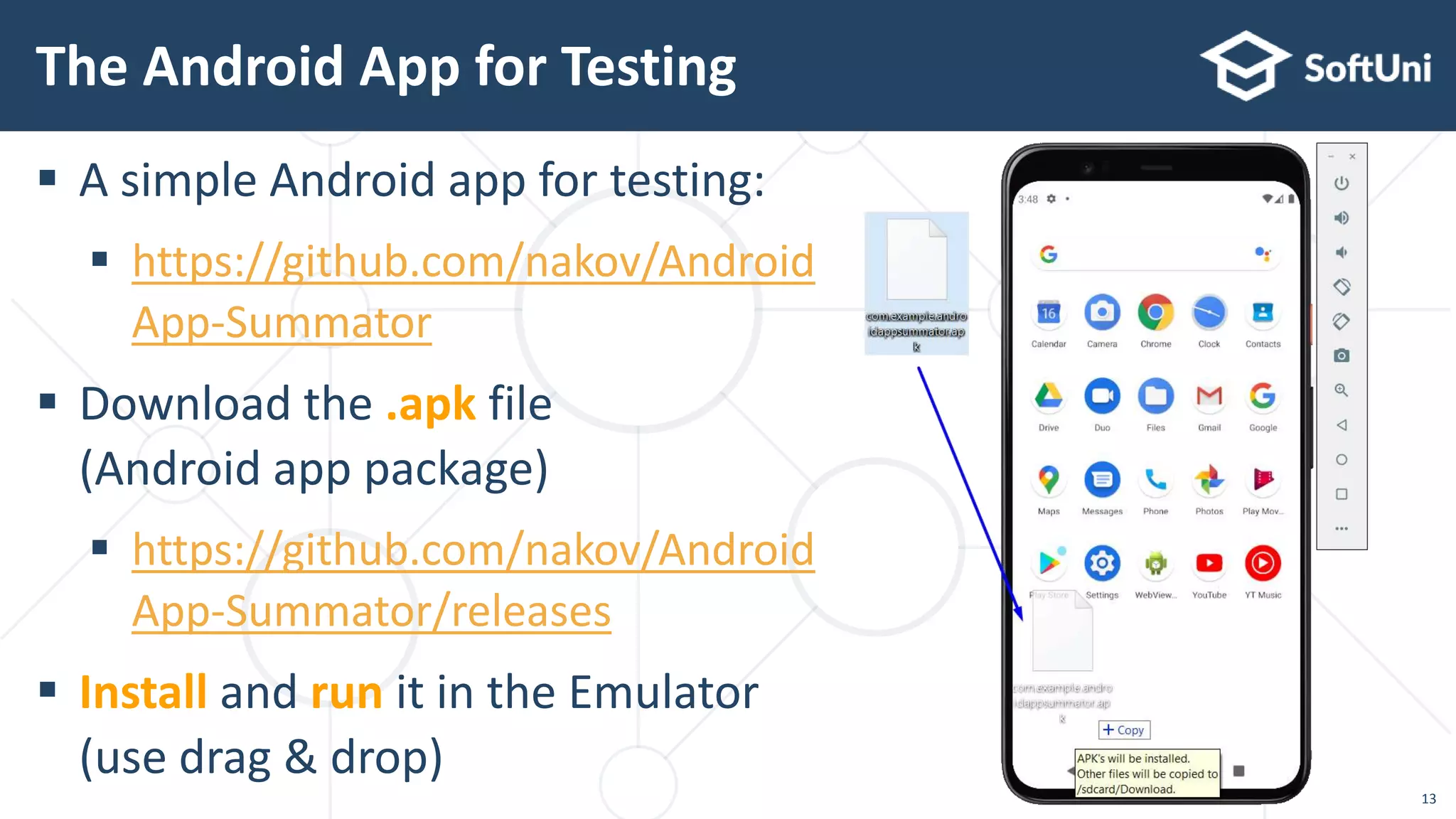  A simple Android app for testing:
 https://github.com/nakov/Android
App-Summator
 Download the .apk file
(Android app package)
 https://github.com/nakov/Android
App-Summator/releases
 Install and run it in the Emulator
(use drag & drop)
The Android App for Testing
13
 