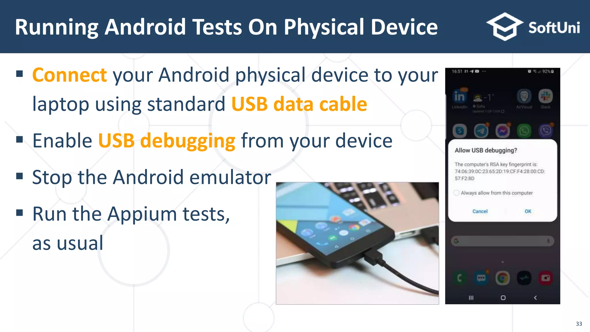  Connect your Android physical device to your
laptop using standard USB data cable
 Enable USB debugging from your device
 Stop the Android emulator
 Run the Appium tests,
as usual
Running Android Tests On Physical Device
33
 