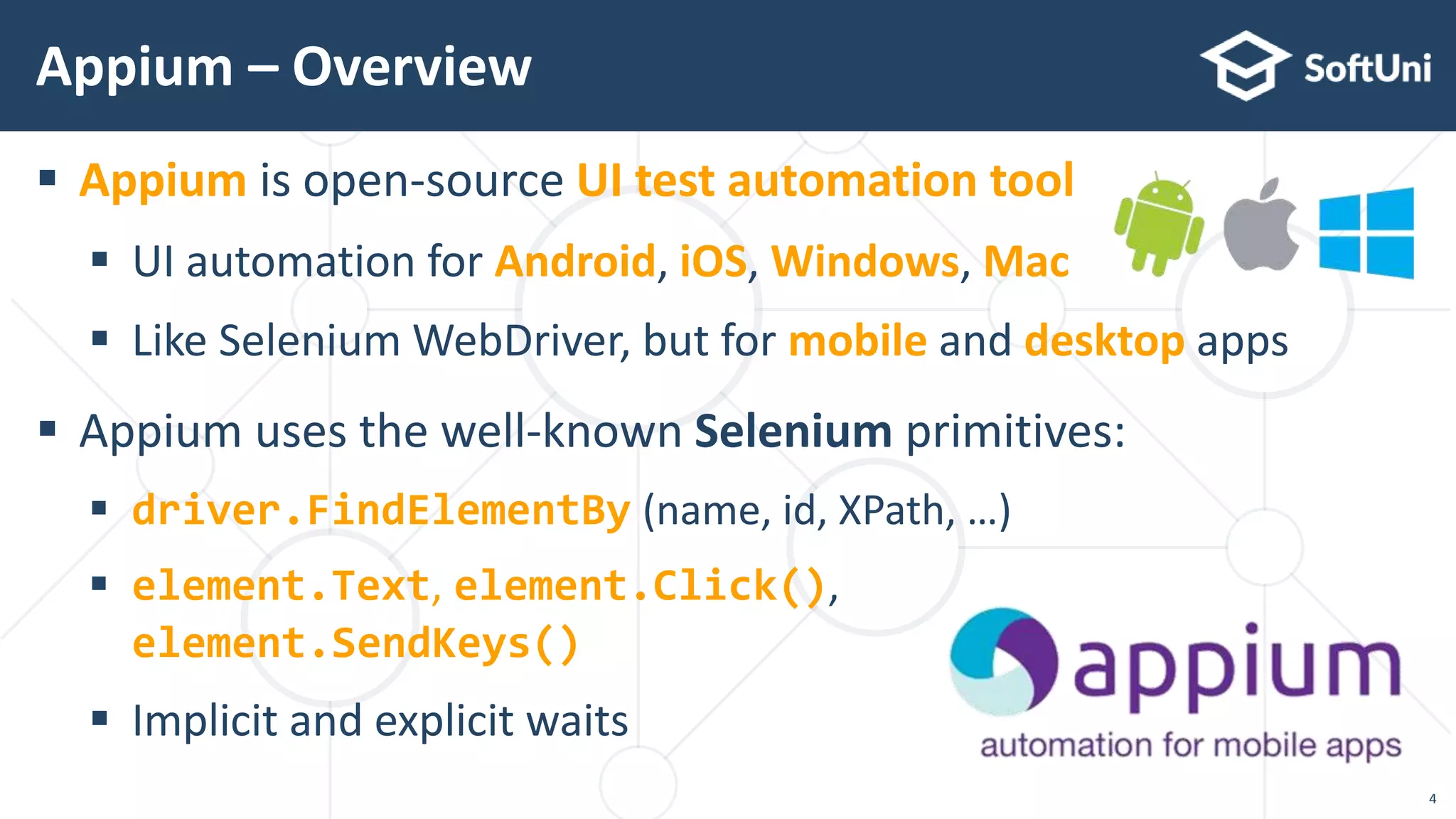 Appium – Overview
 Appium is open-source UI test automation tool
 UI automation for Android, iOS, Windows, Mac
 Like Selenium WebDriver, but for mobile and desktop apps
 Appium uses the well-known Selenium primitives:
 driver.FindElementBy (name, id, XPath, …)
 element.Text, element.Click(),
element.SendKeys()
 Implicit and explicit waits
4
 
