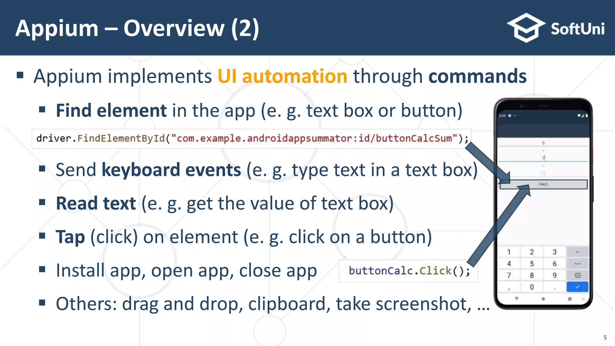 5
 Appium implements UI automation through commands
 Find element in the app (e. g. text box or button)
 Send keyboard events (e. g. type text in a text box)
 Read text (e. g. get the value of text box)
 Tap (click) on element (e. g. click on a button)
 Install app, open app, close app
 Others: drag and drop, clipboard, take screenshot, …
Appium – Overview (2)
 