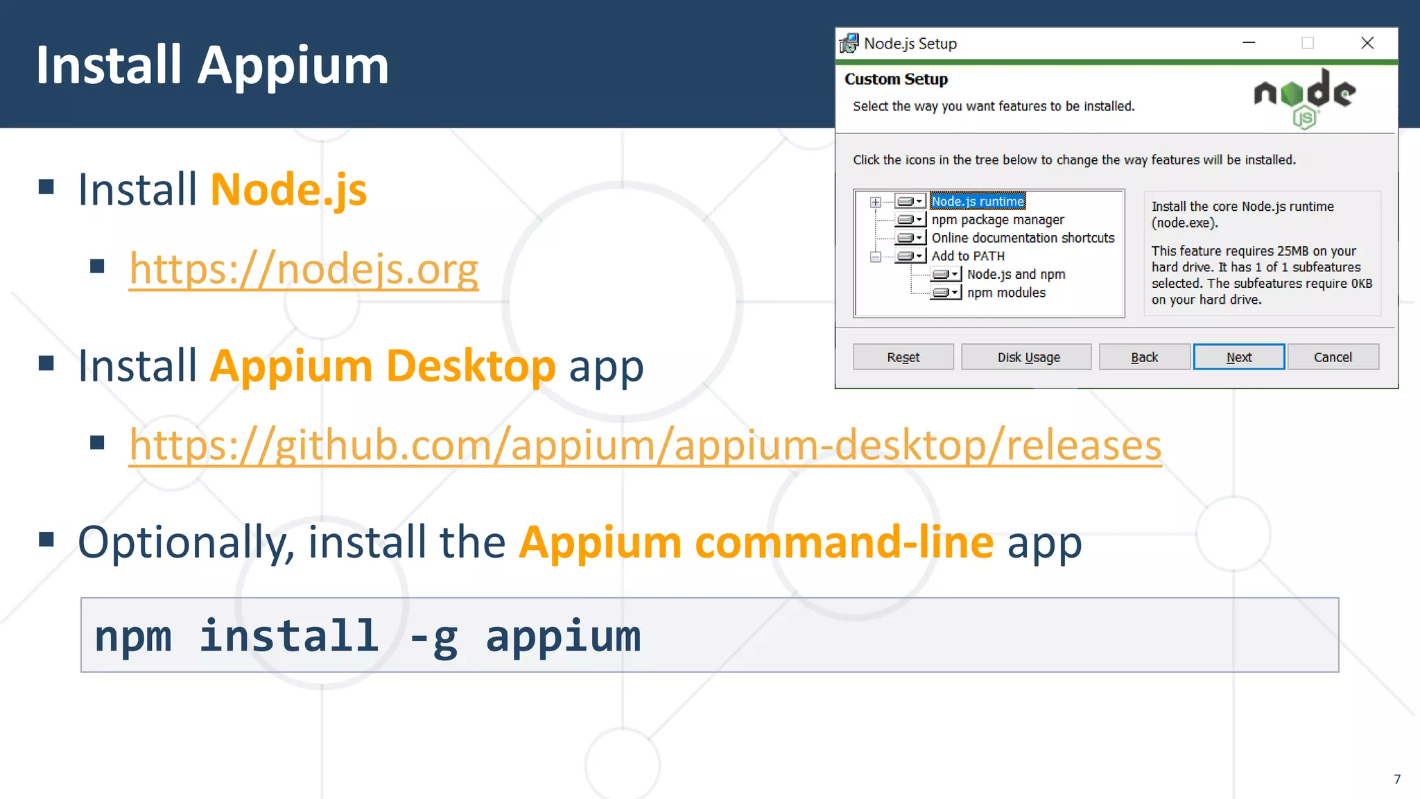  Install Node.js
 https://nodejs.org
 Install Appium Desktop app
 https://github.com/appium/appium-desktop/releases
 Optionally, install the Appium command-line app
Install Appium
npm install -g appium
7
 