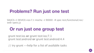 Problems? Run just one test
SAUCE=1 DEVICE=ios:7.1 mocha -t 90000 -R spec test/functional/ios/
web-specs.js
Or run just one group test
grunt test:ios or grunt test:ios:7.1
grunt test:android or grunt test:android:4.4
!
// try grunt --help for a list of available tasks
 