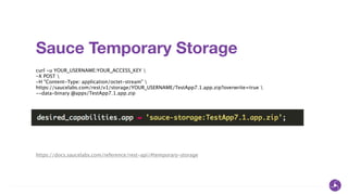 Sauce Temporary Storage
curl -u YOUR_USERNAME:YOUR_ACCESS_KEY 
-X POST 
-H "Content-Type: application/octet-stream" 
https://saucelabs.com/rest/v1/storage/YOUR_USERNAME/TestApp7.1.app.zip?overwrite=true 
--data-binary @apps/TestApp7.1.app.zip
https://docs.saucelabs.com/reference/rest-api/#temporary-storage
 