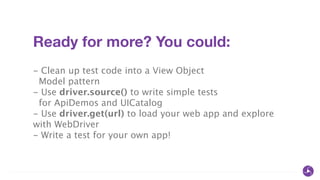 Ready for more? You could:
!
- Clean up test code into a View Object
Model pattern
- Use driver.source() to write simple tests
for ApiDemos and UICatalog
- Use driver.get(url) to load your web app and explore
with WebDriver
- Write a test for your own app!
 