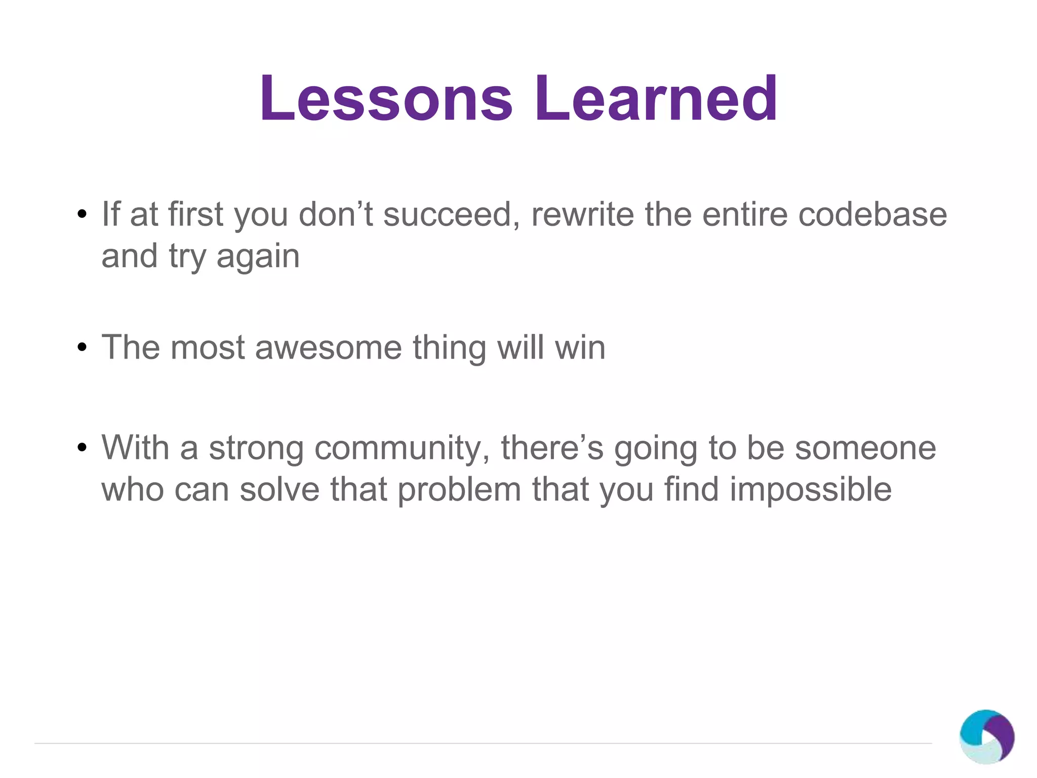Lessons Learned
• If at first you don’t succeed, rewrite the entire codebase
and try again
• The most awesome thing will win
• With a strong community, there’s going to be someone
who can solve that problem that you find impossible
 