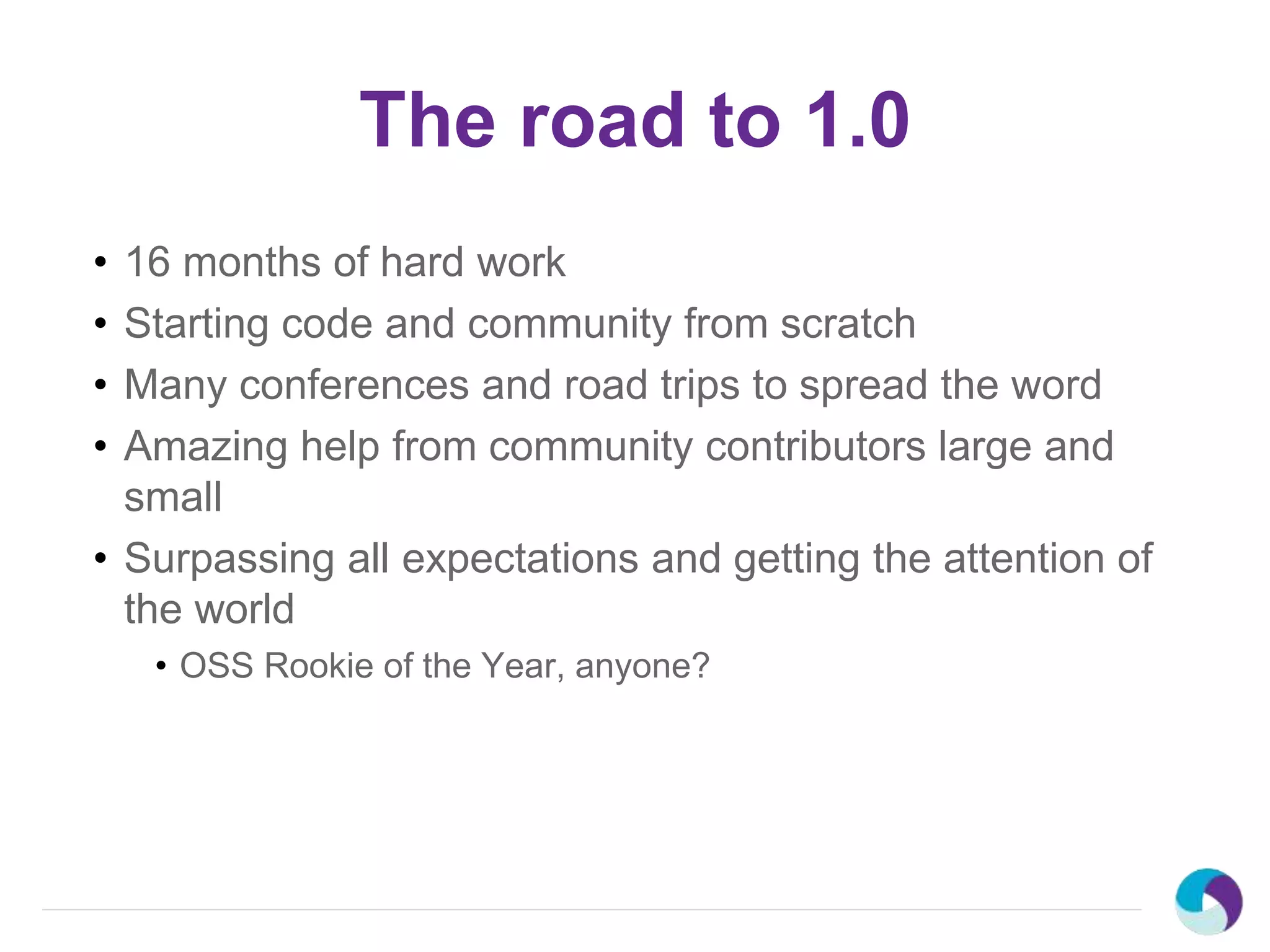 The road to 1.0
• 16 months of hard work
• Starting code and community from scratch
• Many conferences and road trips to spread the word
• Amazing help from community contributors large and
small
• Surpassing all expectations and getting the attention of
the world
• OSS Rookie of the Year, anyone?
 