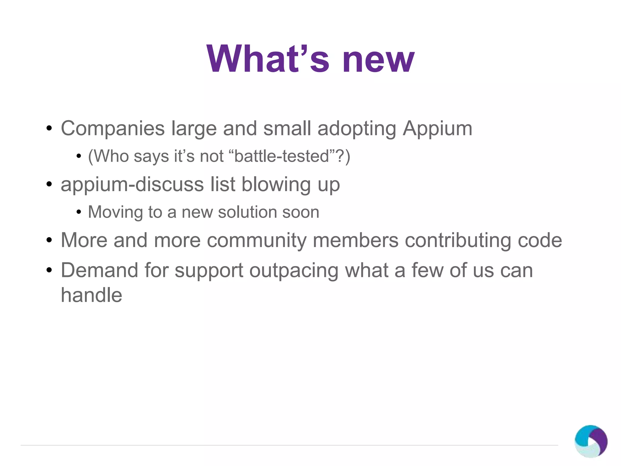 What’s new
• Companies large and small adopting Appium
• (Who says it’s not “battle-tested”?)
• appium-discuss list blowing up
• Moving to a new solution soon
• More and more community members contributing code
• Demand for support outpacing what a few of us can
handle
 