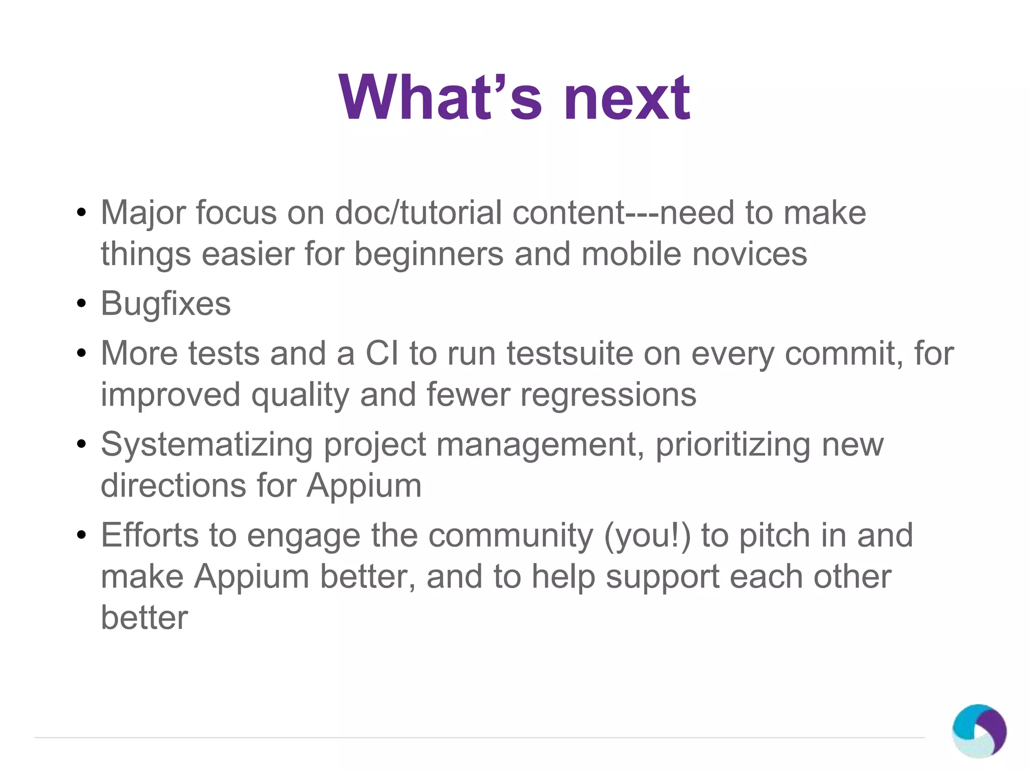 What’s next
• Major focus on doc/tutorial content---need to make
things easier for beginners and mobile novices
• Bugfixes
• More tests and a CI to run testsuite on every commit, for
improved quality and fewer regressions
• Systematizing project management, prioritizing new
directions for Appium
• Efforts to engage the community (you!) to pitch in and
make Appium better, and to help support each other
better
 