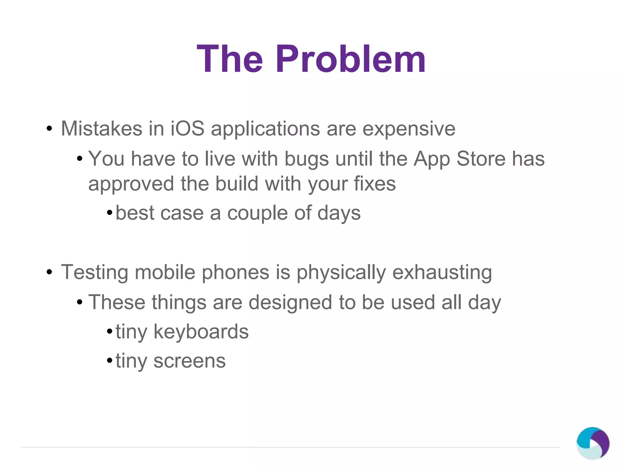 The Problem
• Mistakes in iOS applications are expensive
• You have to live with bugs until the App Store has
approved the build with your fixes
•best case a couple of days
• Testing mobile phones is physically exhausting
• These things are designed to be used all day
•tiny keyboards
•tiny screens
 