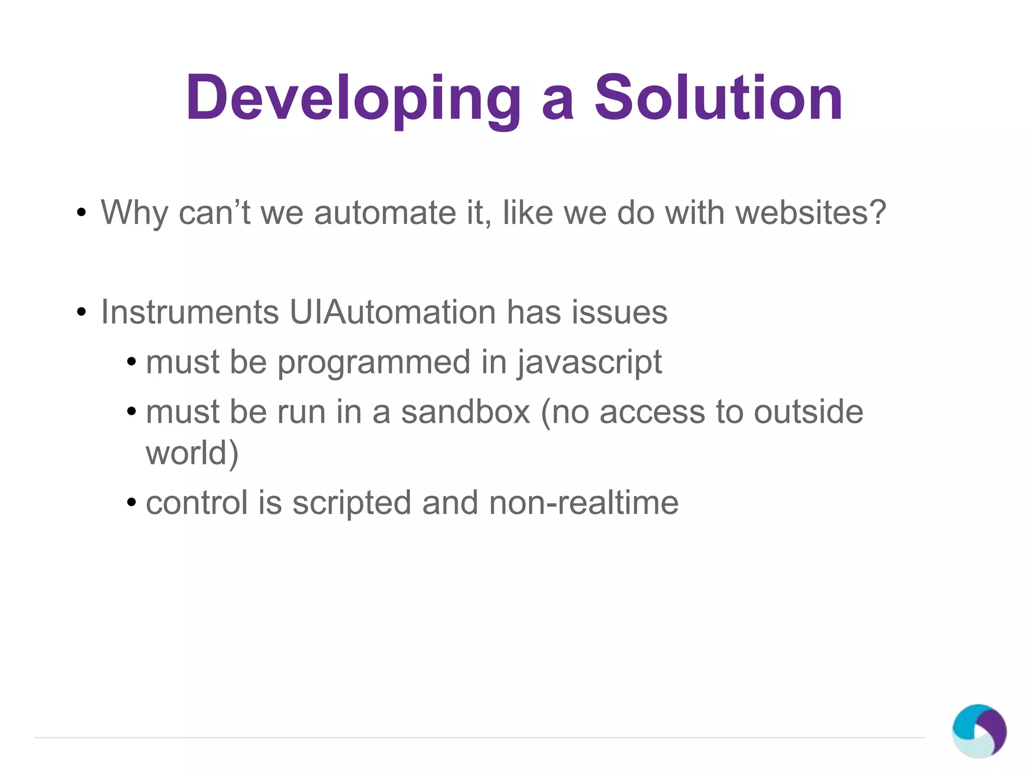 Developing a Solution
• Why can’t we automate it, like we do with websites?
• Instruments UIAutomation has issues
• must be programmed in javascript
• must be run in a sandbox (no access to outside
world)
• control is scripted and non-realtime
 