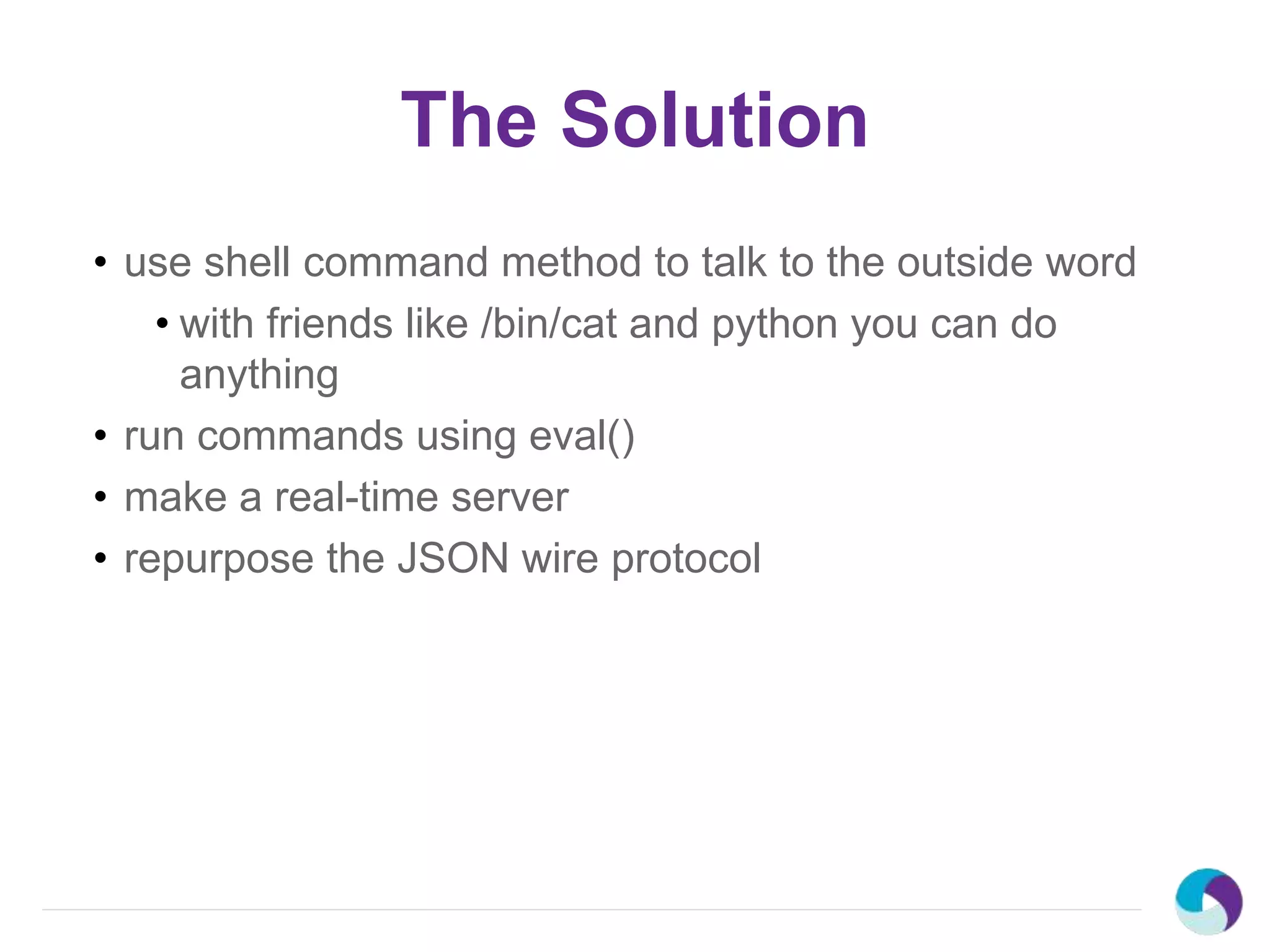 The Solution
• use shell command method to talk to the outside word
• with friends like /bin/cat and python you can do
anything
• run commands using eval()
• make a real-time server
• repurpose the JSON wire protocol
 
