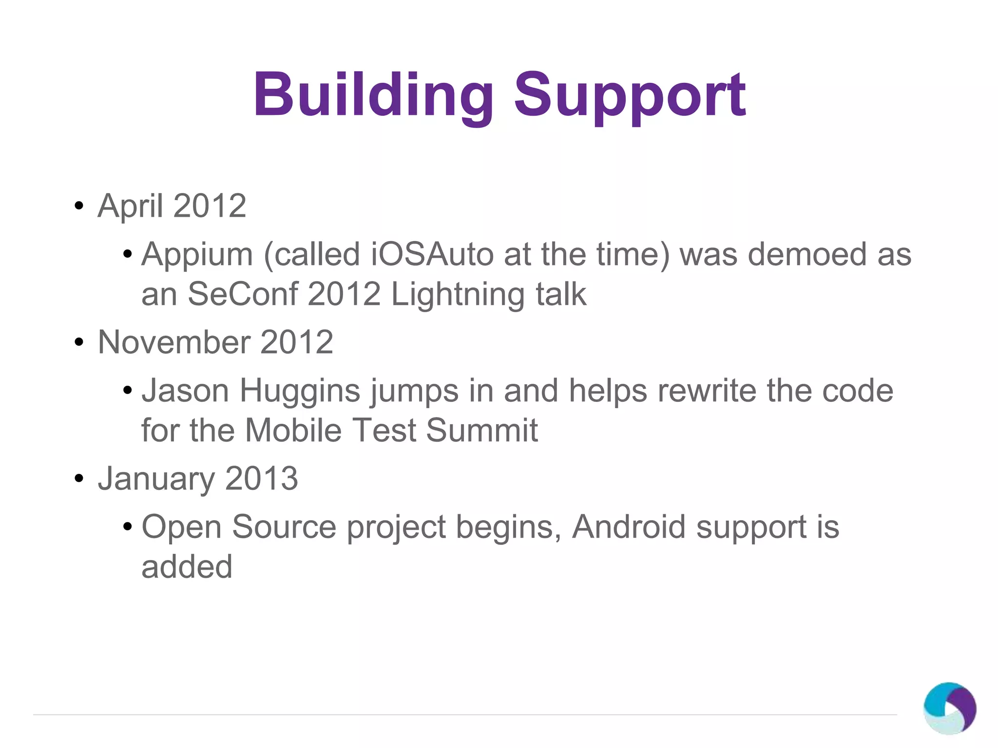Building Support
• April 2012
• Appium (called iOSAuto at the time) was demoed as
an SeConf 2012 Lightning talk
• November 2012
• Jason Huggins jumps in and helps rewrite the code
for the Mobile Test Summit
• January 2013
• Open Source project begins, Android support is
added
 