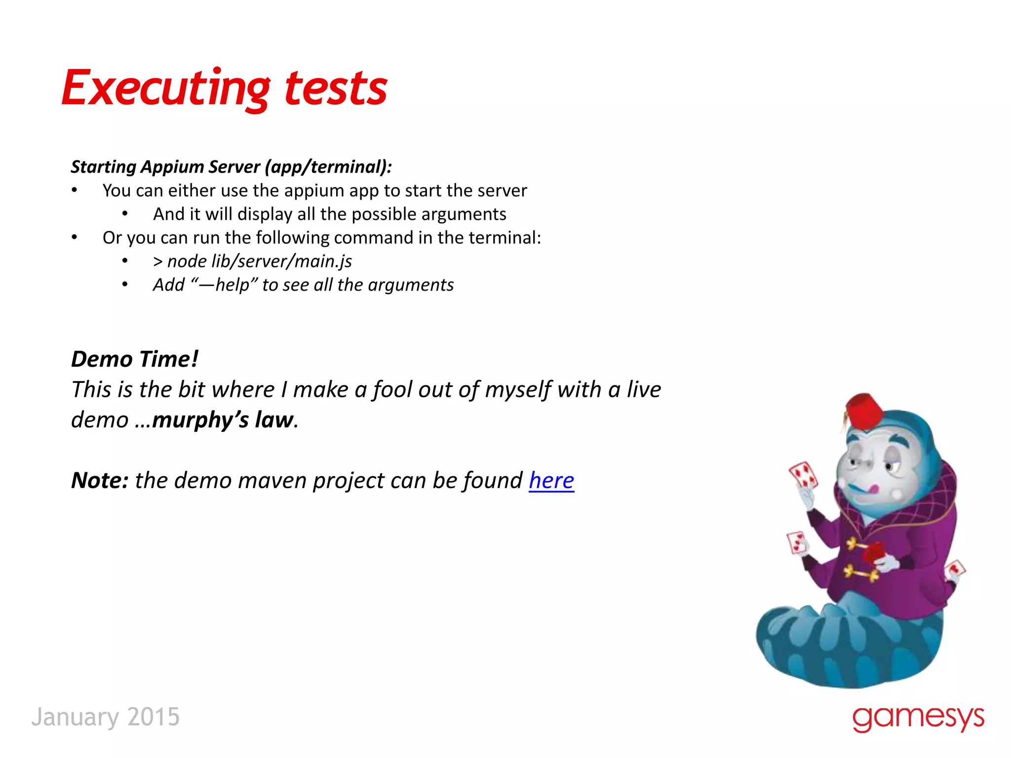 January 2015
Executing tests
Starting Appium Server (app/terminal):
• You can either use the appium app to start the server
• And it will display all the possible arguments
• Or you can run the following command in the terminal:
• > node lib/server/main.js
• Add “—help” to see all the arguments
Demo Time!
This is the bit where I make a fool out of myself with a live
demo …murphy’s law.
Note: the demo maven project can be found here
 