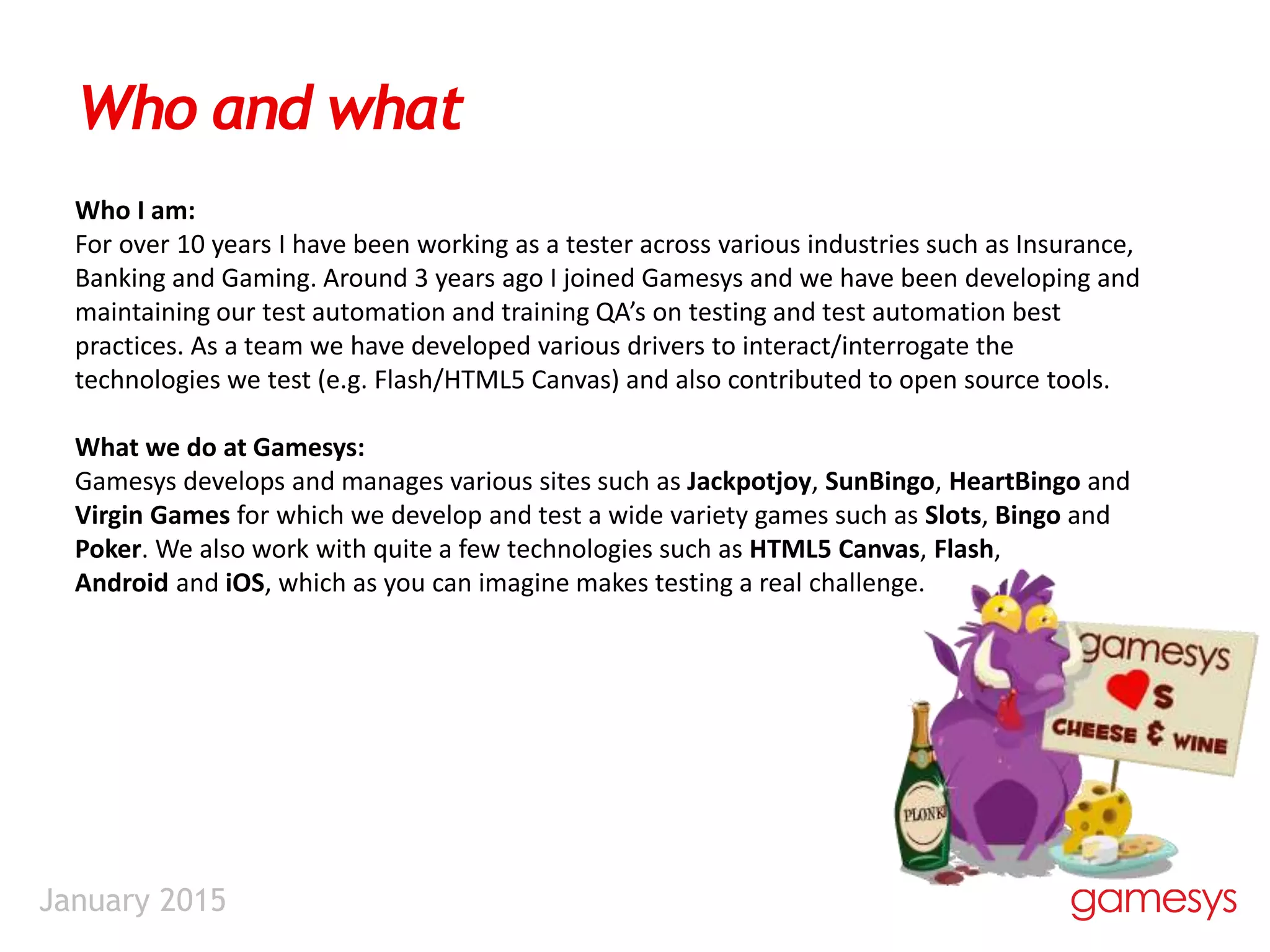January 2015
Who and what
Who I am:
For over 10 years I have been working as a tester across various industries such as Insurance,
Banking and Gaming. Around 3 years ago I joined Gamesys and we have been developing and
maintaining our test automation and training QA’s on testing and test automation best
practices. As a team we have developed various drivers to interact/interrogate the
technologies we test (e.g. Flash/HTML5 Canvas) and also contributed to open source tools.
What we do at Gamesys:
Gamesys develops and manages various sites such as Jackpotjoy, SunBingo, HeartBingo and
Virgin Games for which we develop and test a wide variety games such as Slots, Bingo and
Poker. We also work with quite a few technologies such as HTML5 Canvas, Flash,
Android and iOS, which as you can imagine makes testing a real challenge.
 