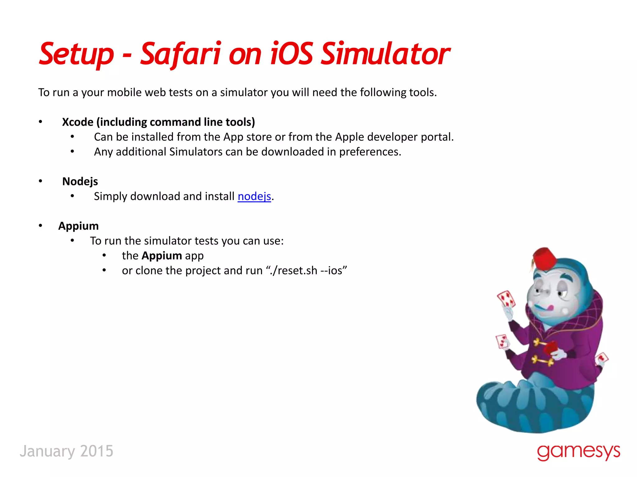 January 2015
Setup - Safari on iOS Simulator
To run a your mobile web tests on a simulator you will need the following tools.
• Xcode (including command line tools)
• Can be installed from the App store or from the Apple developer portal.
• Any additional Simulators can be downloaded in preferences.
• Nodejs
• Simply download and install nodejs.
• Appium
• To run the simulator tests you can use:
• the Appium app
• or clone the project and run “./reset.sh --ios”
 