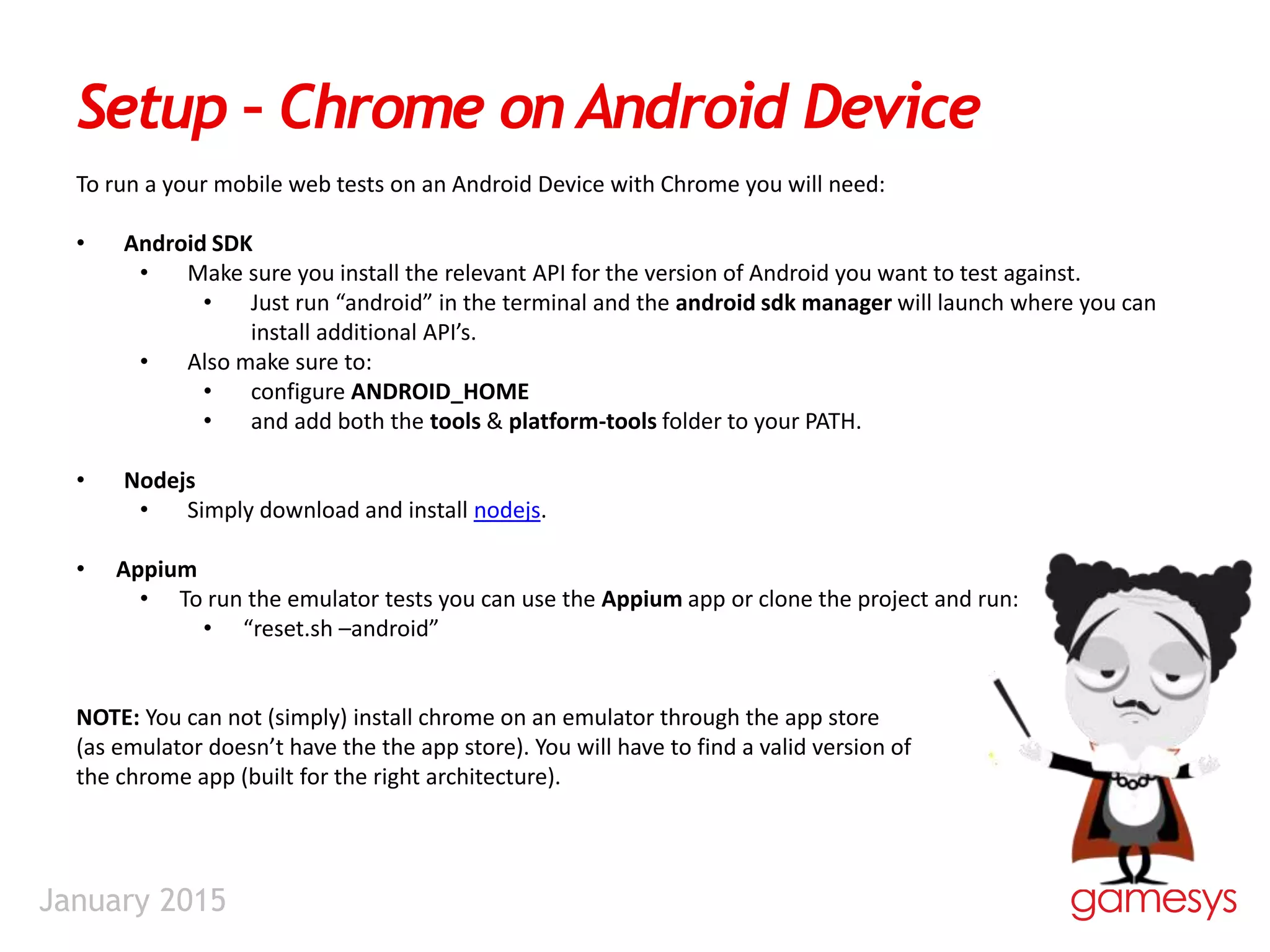 January 2015
Setup – Chrome on Android Device
To run a your mobile web tests on an Android Device with Chrome you will need:
• Android SDK
• Make sure you install the relevant API for the version of Android you want to test against.
• Just run “android” in the terminal and the android sdk manager will launch where you can
install additional API’s.
• Also make sure to:
• configure ANDROID_HOME
• and add both the tools & platform-tools folder to your PATH.
• Nodejs
• Simply download and install nodejs.
• Appium
• To run the emulator tests you can use the Appium app or clone the project and run:
• “reset.sh –android”
NOTE: You can not (simply) install chrome on an emulator through the app store
(as emulator doesn’t have the the app store). You will have to find a valid version of
the chrome app (built for the right architecture).
 
