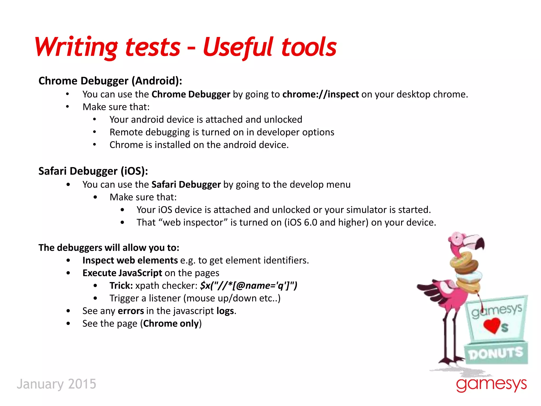 January 2015
Writing tests – Useful tools
Chrome Debugger (Android):
• You can use the Chrome Debugger by going to chrome://inspect on your desktop chrome.
• Make sure that:
• Your android device is attached and unlocked
• Remote debugging is turned on in developer options
• Chrome is installed on the android device.
Safari Debugger (iOS):
• You can use the Safari Debugger by going to the develop menu
• Make sure that:
• Your iOS device is attached and unlocked or your simulator is started.
• That “web inspector” is turned on (iOS 6.0 and higher) on your device.
The debuggers will allow you to:
• Inspect web elements e.g. to get element identifiers.
• Execute JavaScript on the pages
• Trick: xpath checker: $x("//*[@name='q']")
• Trigger a listener (mouse up/down etc..)
• See any errors in the javascript logs.
• See the page (Chrome only)
 