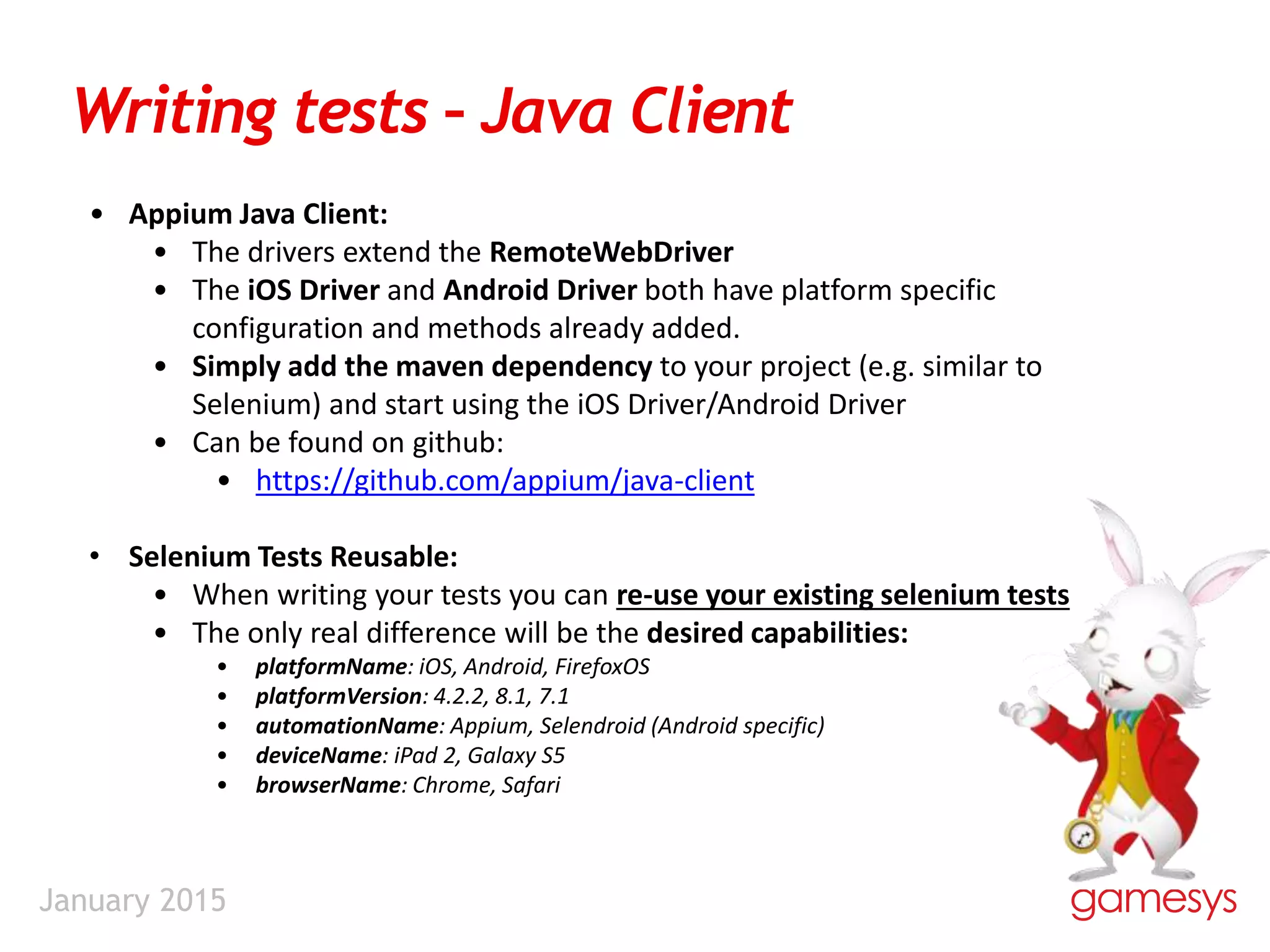 January 2015
Writing tests – Java Client
• Appium Java Client:
• The drivers extend the RemoteWebDriver
• The iOS Driver and Android Driver both have platform specific
configuration and methods already added.
• Simply add the maven dependency to your project (e.g. similar to
Selenium) and start using the iOS Driver/Android Driver
• Can be found on github:
• https://github.com/appium/java-client
• Selenium Tests Reusable:
• When writing your tests you can re-use your existing selenium tests
• The only real difference will be the desired capabilities:
• platformName: iOS, Android, FirefoxOS
• platformVersion: 4.2.2, 8.1, 7.1
• automationName: Appium, Selendroid (Android specific)
• deviceName: iPad 2, Galaxy S5
• browserName: Chrome, Safari
 