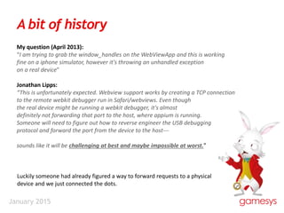 January 2015
A bit of history
My question (April 2013):
“I am trying to grab the window_handles on the WebViewApp and this is working
fine on a iphone simulator, however it's throwing an unhandled exception
on a real device”
Jonathan Lipps:
“This is unfortunately expected. Webview support works by creating a TCP connection
to the remote webkit debugger run in Safari/webviews. Even though
the real device might be running a webkit debugger, it's almost
definitely not forwarding that port to the host, where appium is running.
Someone will need to figure out how to reverse engineer the USB debugging
protocol and forward the port from the device to the host---
sounds like it will be challenging at best and maybe impossible at worst.”
Luckily someone had already figured a way to forward requests to a physical
device and we just connected the dots.
 