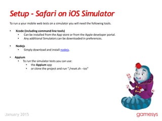 January 2015
Setup - Safari on iOS Simulator
To run a your mobile web tests on a simulator you will need the following tools.
• Xcode (including command line tools)
• Can be installed from the App store or from the Apple developer portal.
• Any additional Simulators can be downloaded in preferences.
• Nodejs
• Simply download and install nodejs.
• Appium
• To run the simulator tests you can use:
• the Appium app
• or clone the project and run “./reset.sh --ios”
 