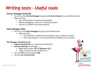 January 2015
Writing tests – Useful tools
Chrome Debugger (Android):
• You can use the Chrome Debugger by going to chrome://inspect on your desktop chrome.
• Make sure that:
• Your android device is attached and unlocked
• Remote debugging is turned on in developer options
• Chrome is installed on the android device.
Safari Debugger (iOS):
• You can use the Safari Debugger by going to the develop menu
• Make sure that:
• Your iOS device is attached and unlocked or your simulator is started.
• That “web inspector” is turned on (iOS 6.0 and higher) on your device.
The debuggers will allow you to:
• Inspect web elements e.g. to get element identifiers.
• Execute JavaScript on the pages
• Trick: xpath checker: $x("//*[@name='q']")
• Trigger a listener (mouse up/down etc..)
• See any errors in the javascript logs.
• See the page (Chrome only)
 