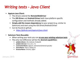 January 2015
Writing tests – Java Client
• Appium Java Client:
• The drivers extend the RemoteWebDriver
• The iOS Driver and Android Driver both have platform specific
configuration and methods already added.
• Simply add the maven dependency to your project (e.g. similar to
Selenium) and start using the iOS Driver/Android Driver
• Can be found on github:
• https://github.com/appium/java-client
• Selenium Tests Reusable:
• When writing your tests you can re-use your existing selenium tests
• The only real difference will be the desired capabilities:
• platformName: iOS, Android, FirefoxOS
• platformVersion: 4.2.2, 8.1, 7.1
• automationName: Appium, Selendroid (Android specific)
• deviceName: iPad 2, Galaxy S5
• browserName: Chrome, Safari
 