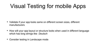 Visual Testing for mobile Apps
• Validate if your app looks same on different screen sizes, different
manufacturers
• How will your app layout or structure looks when used in different language
which has long strings like Deutsch
• Consider testing in Landscape mode
 